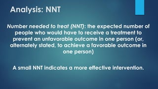 Analysis: NNT
Number needed to treat (NNT): the expected number of
people who would have to receive a treatment to
prevent an unfavorable outcome in one person (or,
alternately stated, to achieve a favorable outcome in
one person)
A small NNT indicates a more effective intervention.
 