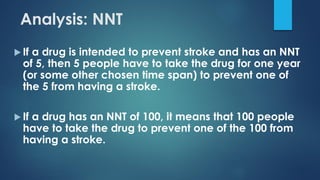  If a drug is intended to prevent stroke and has an NNT
of 5, then 5 people have to take the drug for one year
(or some other chosen time span) to prevent one of
the 5 from having a stroke.
 If a drug has an NNT of 100, it means that 100 people
have to take the drug to prevent one of the 100 from
having a stroke.
Analysis: NNT
 