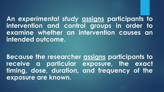An experimental study assigns participants to
intervention and control groups in order to
examine whether an intervention causes an
intended outcome.
Because the researcher assigns participants to
receive a particular exposure, the exact
timing, dose, duration, and frequency of the
exposure are known.
 