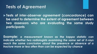 Tests of Agreement
 Tests of inter-observer agreement (concordance) can
be used to determine the extent of agreement between
two assessors who are evaluating the same study
participants
Example: a measurement known as the kappa statistic can
indicate whether two radiologists examining the same set of X-rays
reach the same conclusion about the presence or absence of a
fracture more or less often than can be expected by chance
 