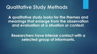 Qualitative Study Methods
A qualitative study looks for the themes and
meanings that emerge from the observation
and evaluation of a situation or context.
Researchers have intense contact with a
selected group of informants.
 