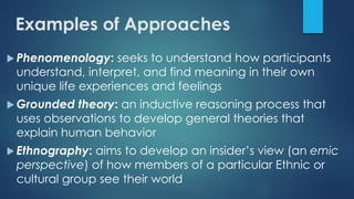 Examples of Approaches
 Phenomenology: seeks to understand how participants
understand, interpret, and find meaning in their own
unique life experiences and feelings
 Grounded theory: an inductive reasoning process that
uses observations to develop general theories that
explain human behavior
 Ethnography: aims to develop an insider’s view (an emic
perspective) of how members of a particular Ethnic or
cultural group see their world
 