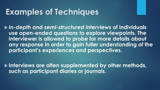 Examples of Techniques
 In-depth and semi-structured interviews of individuals
use open-ended questions to explore viewpoints. The
interviewer is allowed to probe for more details about
any response in order to gain fuller understanding of the
participant’s experiences and perspectives.
 Interviews are often supplemented by other methods,
such as participant diaries or journals.
 