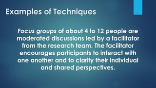 Focus groups of about 4 to 12 people are
moderated discussions led by a facilitator
from the research team. The facilitator
encourages participants to interact with
one another and to clarify their individual
and shared perspectives.
Examples of Techniques
 