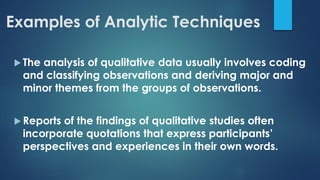 Examples of Analytic Techniques
 The analysis of qualitative data usually involves coding
and classifying observations and deriving major and
minor themes from the groups of observations.
 Reports of the findings of qualitative studies often
incorporate quotations that express participants’
perspectives and experiences in their own words.
 