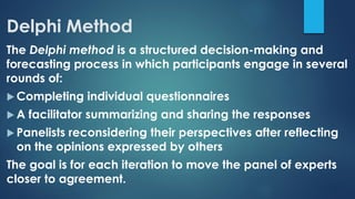 Delphi Method
The Delphi method is a structured decision-making and
forecasting process in which participants engage in several
rounds of:
 Completing individual questionnaires
 A facilitator summarizing and sharing the responses
 Panelists reconsidering their perspectives after reflecting
on the opinions expressed by others
The goal is for each iteration to move the panel of experts
closer to agreement.
 