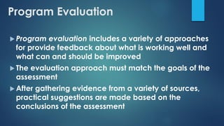 Program Evaluation
 Program evaluation includes a variety of approaches
for provide feedback about what is working well and
what can and should be improved
 The evaluation approach must match the goals of the
assessment
 After gathering evidence from a variety of sources,
practical suggestions are made based on the
conclusions of the assessment
 