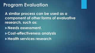 A similar process can be used as a
component of other forms of evaluative
research, such as:
Needs assessment.
Cost-effectiveness analysis
Health services research
Program Evaluation
 