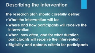 Describing the Intervention
The research plan should carefully define:
What the intervention will be
Where and how participants will receive the
intervention
When, how often, and for what duration
participants will receive the intervention
Eligibility and aptness criteria for participants
 