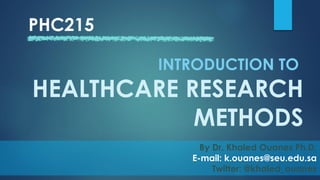 PHC215
By Dr. Khaled Ouanes Ph.D.
E-mail: k.ouanes@seu.edu.sa
Twitter: @khaled_ouanes
INTRODUCTION TO
HEALTHCARE RESEARCH
METHODS
 
