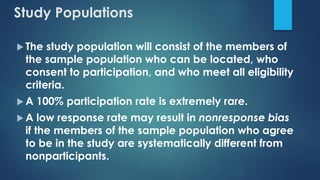 Study Populations
 The study population will consist of the members of
the sample population who can be located, who
consent to participation, and who meet all eligibility
criteria.
 A 100% participation rate is extremely rare.
 A low response rate may result in nonresponse bias
if the members of the sample population who agree
to be in the study are systematically different from
nonparticipants.
 