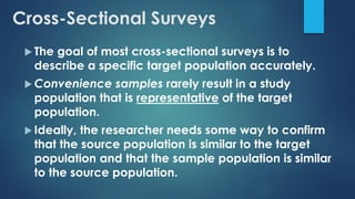 Cross-Sectional Surveys
 The goal of most cross-sectional surveys is to
describe a specific target population accurately.
 Convenience samples rarely result in a study
population that is representative of the target
population.
 Ideally, the researcher needs some way to confirm
that the source population is similar to the target
population and that the sample population is similar
to the source population.
 