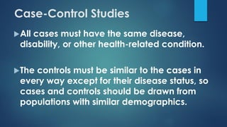Case-Control Studies
All cases must have the same disease,
disability, or other health-related condition.
The controls must be similar to the cases in
every way except for their disease status, so
cases and controls should be drawn from
populations with similar demographics.
 