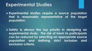 Experimental Studies
 Experimental studies require a source population
that is reasonably representative of the target
population.
 Safety is always the top priority in designing an
experimental study. The risk of harm to participants
can be reduced by selecting an appropriate source
population and defining strict inclusion and
exclusion criteria.
 