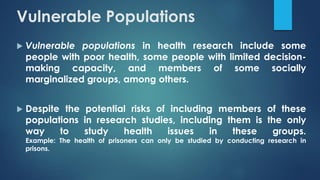 Vulnerable Populations
 Vulnerable populations in health research include some
people with poor health, some people with limited decision-
making capacity, and members of some socially
marginalized groups, among others.
 Despite the potential risks of including members of these
populations in research studies, including them is the only
way to study health issues in these groups.
Example: The health of prisoners can only be studied by conducting research in
prisons.
 
