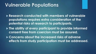  Research conducted with members of vulnerable
populations requires extra consideration of the
potential risks of research to participants.
 The ability of every participant to provide informed
consent free from coercion must be assured.
 Concerns about the increased risks of adverse
effects from study participation must be addressed.
Vulnerable Populations
 