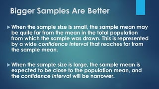  When the sample size is small, the sample mean may
be quite far from the mean in the total population
from which the sample was drawn. This is represented
by a wide confidence interval that reaches far from
the sample mean.
 When the sample size is large, the sample mean is
expected to be close to the population mean, and
the confidence interval will be narrower.
Bigger Samples Are Better
 