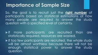 So, the goal is to recruit just the right number of
participants based on statistical estimations of how
many people are required to answer the study
question with a specified level of certainty.
 If more participants are recruited than are
statistically required, resources are wasted.
 If too few participants are recruited, the whole study
will be almost worthless because there will not be
enough statistical power to answer the study
question.
Importance of Sample Size
 