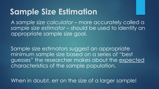 Sample Size Estimation
A sample size calculator – more accurately called a
sample size estimator – should be used to identify an
appropriate sample size goal.
Sample size estimators suggest an appropriate
minimum sample size based on a series of “best
guesses” the researcher makes about the expected
characteristics of the sample population.
When in doubt, err on the size of a larger sample!
 