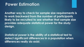 Power Estimation
Another way to check for sample size requirements is
to work backward from the number of participants
likely to be recruited to see whether that sample size
provides adequate statistical power for the study
design.
Statistical power is the ability of a statistical test to
detect significant differences in a population when
differences really do exist.
 