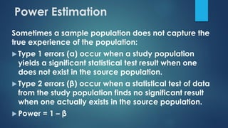 Sometimes a sample population does not capture the
true experience of the population:
 Type 1 errors (α) occur when a study population
yields a significant statistical test result when one
does not exist in the source population.
 Type 2 errors (β) occur when a statistical test of data
from the study population finds no significant result
when one actually exists in the source population.
 Power = 1 – β
Power Estimation
 