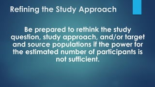 Refining the Study Approach
Be prepared to rethink the study
question, study approach, and/or target
and source populations if the power for
the estimated number of participants is
not sufficient.
 