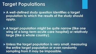 Target Populations
 A well-defined study question identifies a target
population to which the results of the study should
apply.
 A target population might be quite narrow (like one
wing of a long-term acute care hospital) or relatively
large (like a whole country).
 Unless the target population is very small, measuring
the entire target population or even randomly
sampling from it may be impossible.
 