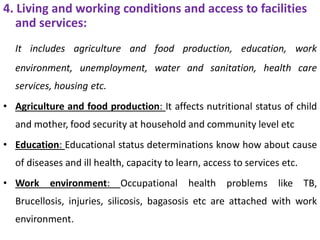 4. Living and working conditions and access to facilities
and services:
It includes agriculture and food production, education, work
environment, unemployment, water and sanitation, health care
services, housing etc.
• Agriculture and food production: It affects nutritional status of child
and mother, food security at household and community level etc
• Education: Educational status determinations know how about cause
of diseases and ill health, capacity to learn, access to services etc.
• Work environment: Occupational health problems like TB,
Brucellosis, injuries, silicosis, bagasosis etc are attached with work
environment.
 