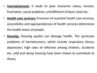 • Unemployment: It leads to poor economic status, tension,
frustration, social problems, unfulfillment of basic need etc.
• Health care services: Provision of essential health care services,
accessibility and appropriateness of health services determines
the health status of people.
• Housing: Housing quality can damage health. The particular
problems of homelessness, which include respiratory illness,
depression, high rates of infection among children, accidents
etc. cold and damp housing have been shown to contribute to
illness.
 