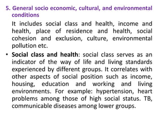 5. General socio economic, cultural, and environmental
conditions
It includes social class and health, income and
health, place of residence and health, social
cohesion and exclusion, culture, environmental
pollution etc.
• Social class and health: social class serves as an
indicator of the way of life and living standards
experienced by different groups. It correlates with
other aspects of social position such as income,
housing, education and working and living
environments. For example: hypertension, heart
problems among those of high social status. TB,
communicable diseases among lower groups.
 