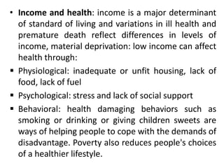 • Income and health: income is a major determinant
of standard of living and variations in ill health and
premature death reflect differences in levels of
income, material deprivation: low income can affect
health through:
 Physiological: inadequate or unfit housing, lack of
food, lack of fuel
 Psychological: stress and lack of social support
 Behavioral: health damaging behaviors such as
smoking or drinking or giving children sweets are
ways of helping people to cope with the demands of
disadvantage. Poverty also reduces people's choices
of a healthier lifestyle.
 
