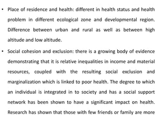 • Place of residence and health: different in health status and health
problem in different ecological zone and developmental region.
Difference between urban and rural as well as between high
altitude and low altitude.
• Social cohesion and exclusion: there is a growing body of evidence
demonstrating that it is relative inequalities in income and material
resources, coupled with the resulting social exclusion and
marginalization which is linked to poor health. The degree to which
an individual is integrated in to society and has a social support
network has been shown to have a significant impact on health.
Research has shown that those with few friends or family are more
 