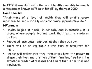 In 1977, it was decided in the world health assembly to launch
a movement known as "health for all" by the year 2000.
Health for All
"Attainment of a level of health that will enable every
individual to lead a socially and economically productive life."
HFA means
• Health begins at home, in schools, and in factories. It is
there, where people live and work that health is made or
broken.
• People will use better approaches than they do now.
• There will be an equitable distribution of resources for
health.
• People will realize that they themselves have the power to
shape their lives and the lives of their families; free from the
avoidable burden of diseases and aware that ill health is not
inevitable.
 