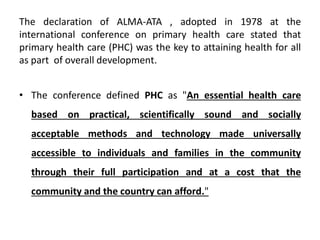 The declaration of ALMA-ATA , adopted in 1978 at the
international conference on primary health care stated that
primary health care (PHC) was the key to attaining health for all
as part of overall development.
• The conference defined PHC as "An essential health care
based on practical, scientifically sound and socially
acceptable methods and technology made universally
accessible to individuals and families in the community
through their full participation and at a cost that the
community and the country can afford."
 
