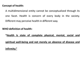 Concept of health:
A multidimensional entity cannot be conceptualized through its
one facet. Health is concern of every body in the society.
Different may perceive health in different way.
WHO definition of health:
“Health is state of complete physical, mental, social and
spiritual well-being and not merely an absence of disease and
infirmity.”
 