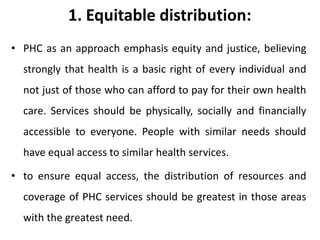 1. Equitable distribution:
• PHC as an approach emphasis equity and justice, believing
strongly that health is a basic right of every individual and
not just of those who can afford to pay for their own health
care. Services should be physically, socially and financially
accessible to everyone. People with similar needs should
have equal access to similar health services.
• to ensure equal access, the distribution of resources and
coverage of PHC services should be greatest in those areas
with the greatest need.
 