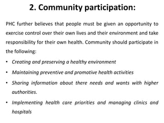 2. Community participation:
PHC further believes that people must be given an opportunity to
exercise control over their own lives and their environment and take
responsibility for their own health. Community should participate in
the following:
• Creating and preserving a healthy environment
• Maintaining preventive and promotive health activities
• Sharing information about there needs and wants with higher
authorities.
• Implementing health care priorities and managing clinics and
hospitals
 