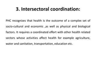 3. Intersectoral coordination:
PHC recognizes that health is the outcome of a complex set of
socio-cultural and economic ,as well as physical and biological
factors. It requires a coordinated effort with other health related
sectors whose activities affect health for example agriculture,
water and sanitation, transportation, education etc.
 