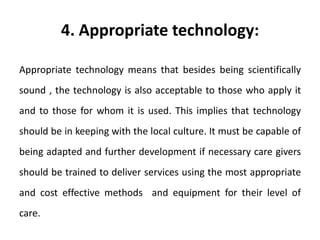 4. Appropriate technology:
Appropriate technology means that besides being scientifically
sound , the technology is also acceptable to those who apply it
and to those for whom it is used. This implies that technology
should be in keeping with the local culture. It must be capable of
being adapted and further development if necessary care givers
should be trained to deliver services using the most appropriate
and cost effective methods and equipment for their level of
care.
 