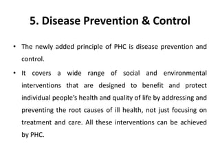5. Disease Prevention & Control
• The newly added principle of PHC is disease prevention and
control.
• It covers a wide range of social and environmental
interventions that are designed to benefit and protect
individual people’s health and quality of life by addressing and
preventing the root causes of ill health, not just focusing on
treatment and care. All these interventions can be achieved
by PHC.
 