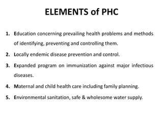 ELEMENTS of PHC
1. Education concerning prevailing health problems and methods
of identifying, preventing and controlling them.
2. Locally endemic disease prevention and control.
3. Expanded program on immunization against major infectious
diseases.
4. Maternal and child health care including family planning.
5. Environmental sanitation, safe & wholesome water supply.
 