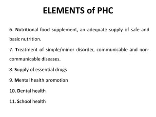 ELEMENTS of PHC
6. Nutritional food supplement, an adequate supply of safe and
basic nutrition.
7. Treatment of simple/minor disorder, communicable and non-
communicable diseases.
8. Supply of essential drugs
9. Mental health promotion
10. Dental health
11. School health
 