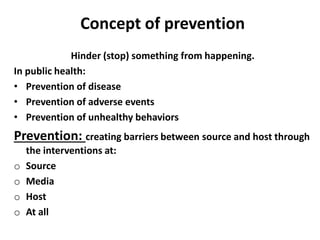 Concept of prevention
Hinder (stop) something from happening.
In public health:
• Prevention of disease
• Prevention of adverse events
• Prevention of unhealthy behaviors
Prevention: creating barriers between source and host through
the interventions at:
o Source
o Media
o Host
o At all
 