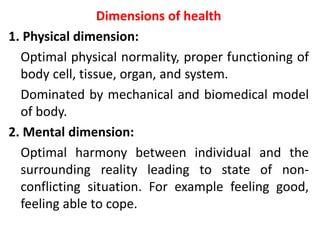 Dimensions of health
1. Physical dimension:
Optimal physical normality, proper functioning of
body cell, tissue, organ, and system.
Dominated by mechanical and biomedical model
of body.
2. Mental dimension:
Optimal harmony between individual and the
surrounding reality leading to state of non-
conflicting situation. For example feeling good,
feeling able to cope.
 