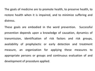 The goals of medicine are to promote health, to preserve health, to
restore health when it is impaired, and to minimize suffering and
distress.
These goals are embodied in the word prevention. Successful
prevention depends upon a knowledge of causation, dynamics of
transmission, identification of risk factors and risk groups,
availability of prophylactic or early detection and treatment
measure, an organization for applying these measures to
appropriate persons or groups and continuous evaluation of and
development of procedure applied.
 