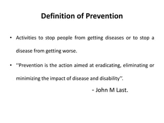 Definition of Prevention
• Activities to stop people from getting diseases or to stop a
disease from getting worse.
• ‘‘Prevention is the action aimed at eradicating, eliminating or
minimizing the impact of disease and disability’’.
- John M Last.
 