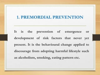 1. PREMORDIAL PREVENTION
It is the prevention of emergence or
development of risk factors that never yet
present. It is the behavioural change applied to
discourage from adopting harmful lifestyle such
as alcoholism, smoking, eating pattern etc.
 