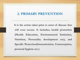 2. PRIMARY PREVENTION
It is the action taken prior to onset of disease that
will even occurs. It includes; health promotion
(Health Education, Environmental Sanitation,
Nutrition, Personality development etc), and
Specific Protection(Immunization, Contraception,
personal hygiene etc.)
 