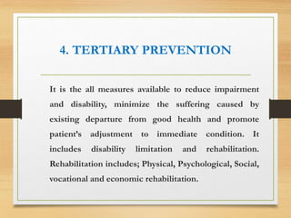 4. TERTIARY PREVENTION
It is the all measures available to reduce impairment
and disability, minimize the suffering caused by
existing departure from good health and promote
patient’s adjustment to immediate condition. It
includes disability limitation and rehabilitation.
Rehabilitation includes; Physical, Psychological, Social,
vocational and economic rehabilitation.
 