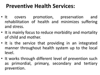 Preventive Health Services:
• It covers promotion, preservation and
rehabilitation of health and minimizes suffering
and stress.
• It is mainly focus to reduce morbidity and mortality
of child and mother.
• It is the service that providing in an integrated
manner throughout health system up to the local
level.
• It works through different level of prevention such
as primordial, primary, secondary and tertiary
prevention.
 